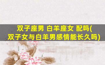 双子座男 白羊座女 配吗(双子女与白羊男感情能长久吗)